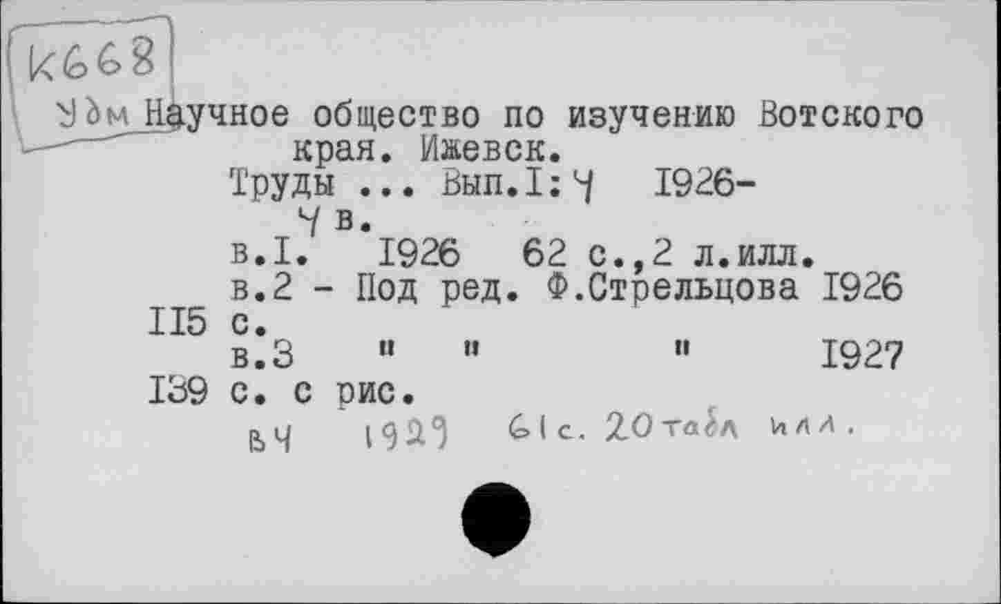 ﻿! к £>681
ВЬм Научное общество по изучению Вотского края. Ижевск.
Труды ... Вып.1;Ч 1926-
Ч в.
В.І. 1926	62 с.,2 л.илл.
в.2 - Под ред. Ф.Стрельцова 1926 115 с.
в.З “	"	"	1927
139 с. с рис.
|Ъч И*')	6>1с. £Ота£л МЛ.